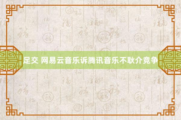 足交 网易云音乐诉腾讯音乐不耿介竞争