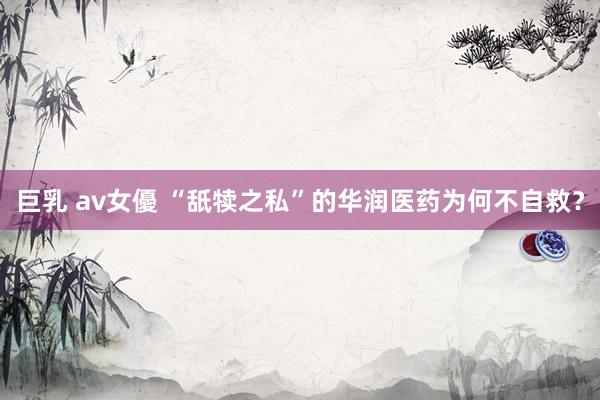 巨乳 av女優 “舐犊之私”的华润医药为何不自救？