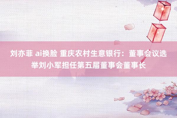 刘亦菲 ai换脸 重庆农村生意银行：董事会议选举刘小军担任第五届董事会董事长