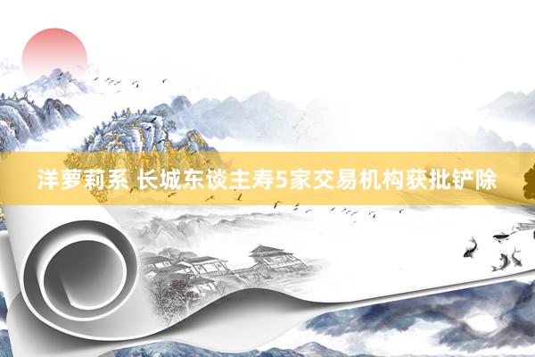 洋萝莉系 长城东谈主寿5家交易机构获批铲除