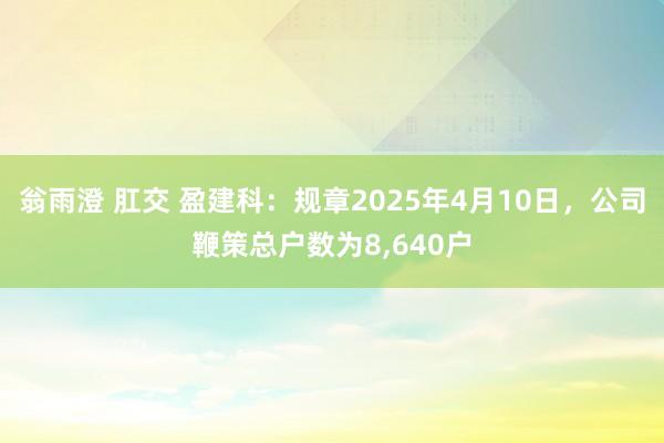 翁雨澄 肛交 盈建科：规章2025年4月10日，公司鞭策总户数为8,640户
