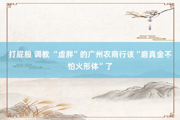 打屁股 调教 “虚胖”的广州农商行该“磨真金不怕火形体”了