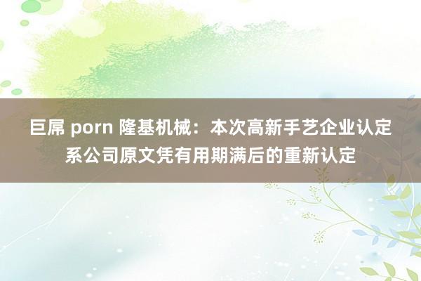 巨屌 porn 隆基机械：本次高新手艺企业认定系公司原文凭有用期满后的重新认定
