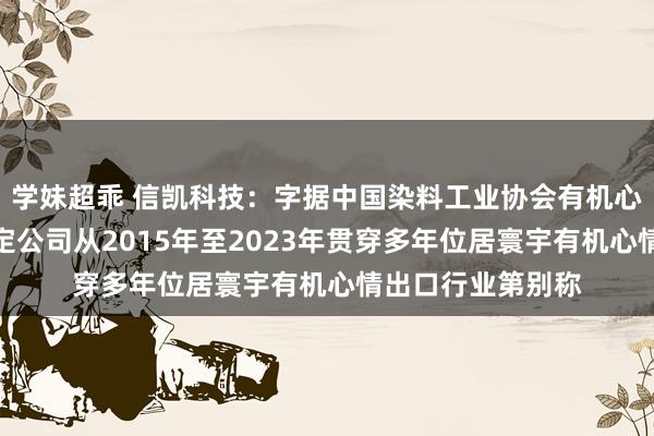 学妹超乖 信凯科技：字据中国染料工业协会有机心情专科委员会评定公司从2015年至2023年贯穿多年位居寰宇有机心情出口行业第别称