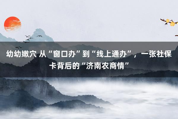 幼幼嫩穴 从“窗口办”到“线上通办”，一张社保卡背后的“济南农商情”