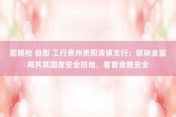 筋膜枪 自慰 工行贵州贵阳清镇支行：联袂金监局共筑国度安全防地，看管金融安全