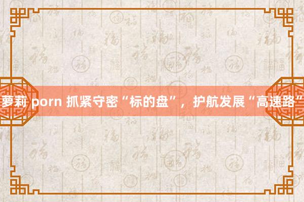 萝莉 porn 抓紧守密“标的盘”，护航发展“高速路”