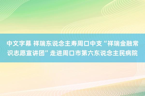 中文字幕 祥瑞东说念主寿周口中支“祥瑞金融常识志愿宣讲团”走进周口市第六东说念主民病院