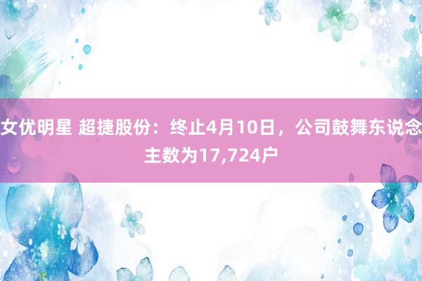 女优明星 超捷股份：终止4月10日，公司鼓舞东说念主数为17,724户
