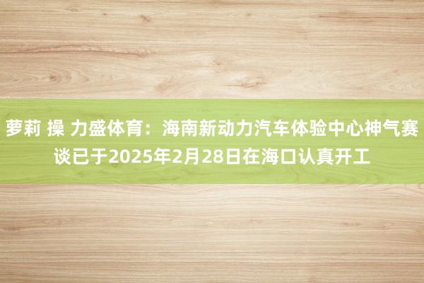 萝莉 操 力盛体育：海南新动力汽车体验中心神气赛谈已于2025年2月28日在海口认真开工