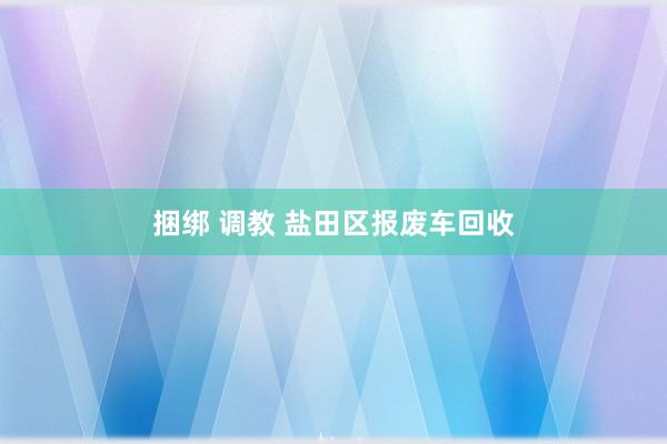 捆绑 调教 盐田区报废车回收
