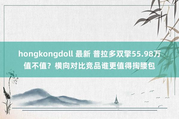 hongkongdoll 最新 普拉多双擎55.98万值不值？横向对比竞品谁更值得掏腰包