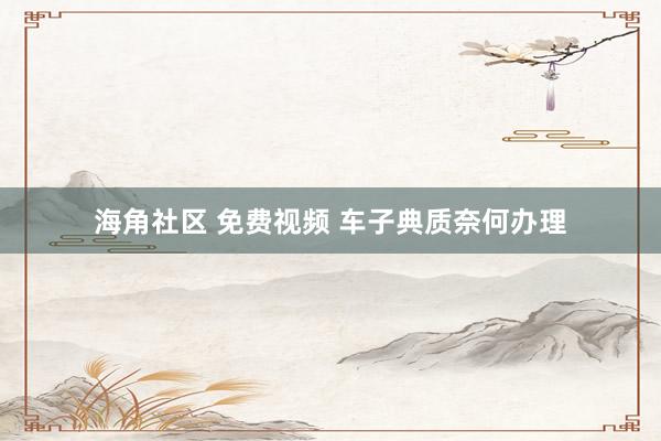 海角社区 免费视频 车子典质奈何办理
