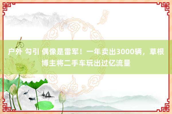 户外 勾引 偶像是雷军！一年卖出3000辆，草根博主将二手车玩出过亿流量