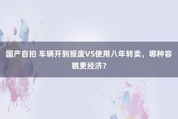 国产自拍 车辆开到报废VS使用八年转卖，哪种容貌更经济？