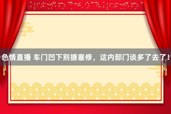 色情直播 车门凹下别搪塞修，这内部门谈多了去了！