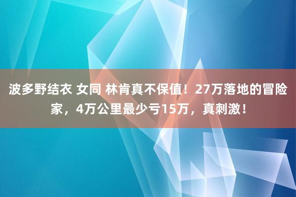 波多野结衣 女同 林肯真不保值！27万落地的冒险家，4万公里最少亏15万，真刺激！