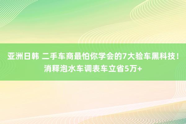 亚洲日韩 二手车商最怕你学会的7大验车黑科技！消释泡水车调表车立省5万+