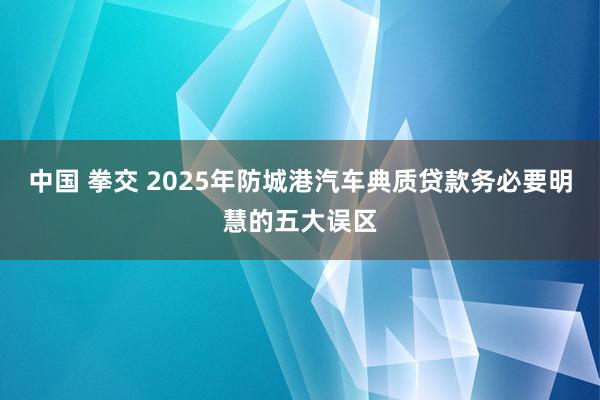 中国 拳交 2025年防城港汽车典质贷款务必要明慧的五大误区