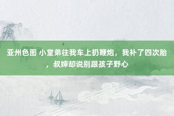 亚州色图 小堂弟往我车上扔鞭炮，我补了四次胎，叔婶却说别跟孩子野心