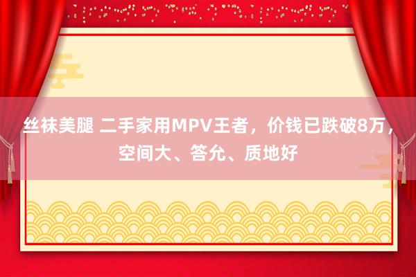 丝袜美腿 二手家用MPV王者，价钱已跌破8万，空间大、答允、质地好