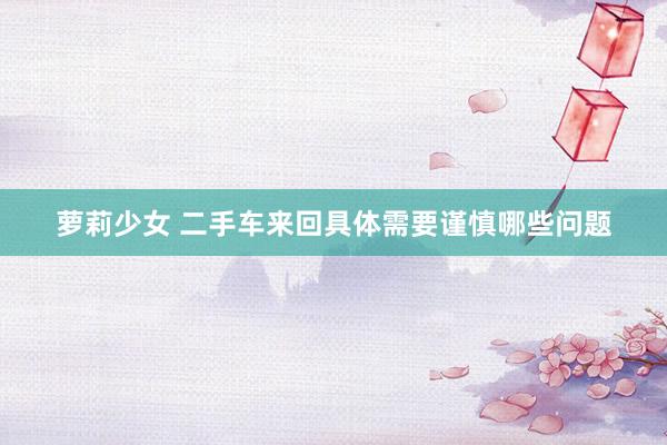 萝莉少女 二手车来回具体需要谨慎哪些问题
