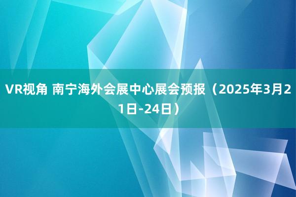 VR视角 南宁海外会展中心展会预报（2025年3月21日-24日）