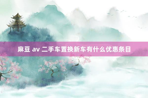 麻豆 av 二手车置换新车有什么优惠条目