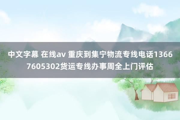 中文字幕 在线av 重庆到集宁物流专线电话13667605302货运专线办事周全上门评估