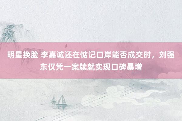 明星换脸 李嘉诚还在惦记口岸能否成交时，刘强东仅凭一案牍就实现口碑暴增