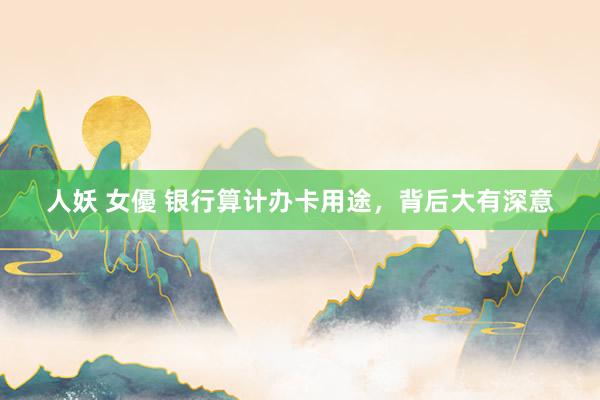 人妖 女優 银行算计办卡用途，背后大有深意
