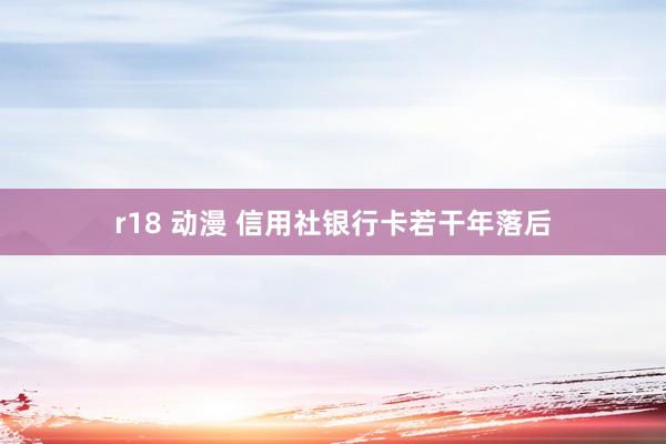 r18 动漫 信用社银行卡若干年落后