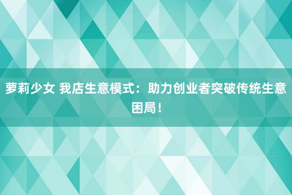 萝莉少女 我店生意模式：助力创业者突破传统生意困局！