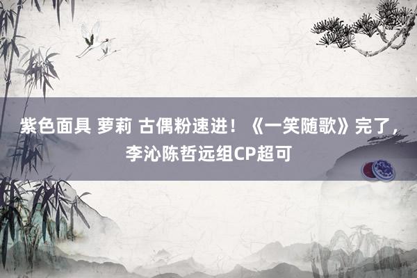 紫色面具 萝莉 古偶粉速进！《一笑随歌》完了，李沁陈哲远组CP超可
