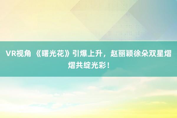 VR视角 《曙光花》引爆上升，赵丽颖徐朵双星熠熠共绽光彩！