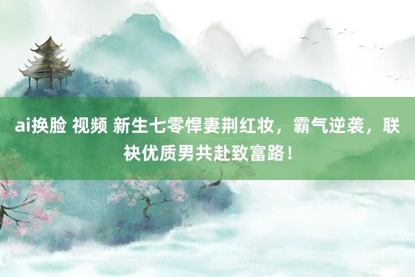 ai换脸 视频 新生七零悍妻荆红妆，霸气逆袭，联袂优质男共赴致富路！