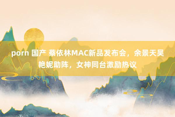porn 国产 蔡依林MAC新品发布会，余景天吴艳妮助阵，女神同台激励热议