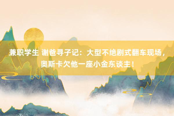 兼职学生 谢爸寻子记：大型不绝剧式翻车现场，奥斯卡欠他一座小金东谈主！
