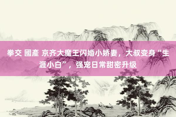拳交 國產 京齐大魔王闪婚小娇妻，大叔变身“生涯小白”，强宠日常甜密升级