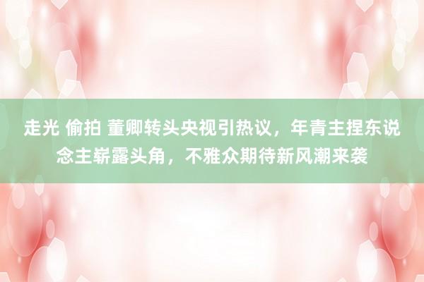 走光 偷拍 董卿转头央视引热议，年青主捏东说念主崭露头角，不雅众期待新风潮来袭