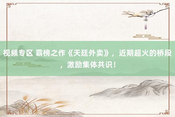 视频专区 霸榜之作《天廷外卖》，近期超火的桥段，激励集体共识！