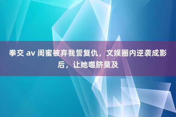 拳交 av 闺蜜被弃我誓复仇，文娱圈内逆袭成影后，让她噬脐莫及