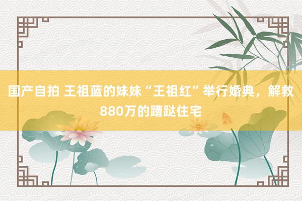国产自拍 王祖蓝的妹妹“王祖红”举行婚典，解救880万的蹧跶住宅