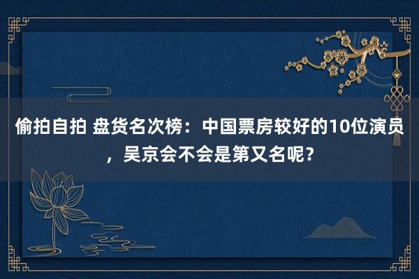 偷拍自拍 盘货名次榜：中国票房较好的10位演员，吴京会不会是第又名呢？