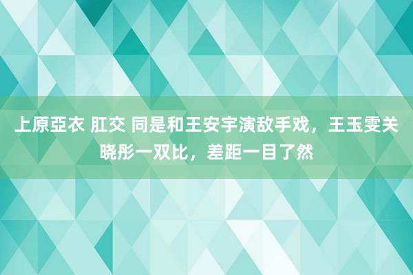 上原亞衣 肛交 同是和王安宇演敌手戏，王玉雯关晓彤一双比，差距一目了然