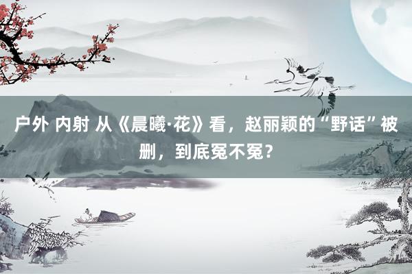 户外 内射 从《晨曦·花》看，赵丽颖的“野话”被删，到底冤不冤？