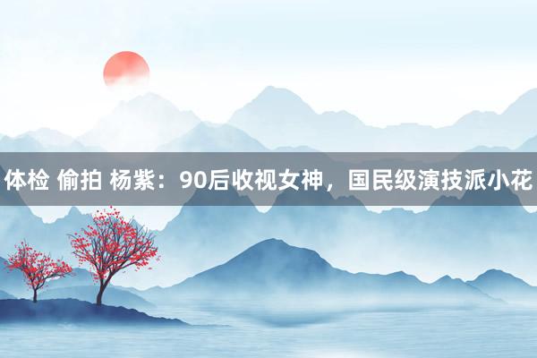体检 偷拍 杨紫：90后收视女神，国民级演技派小花