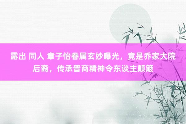 露出 同人 章子怡眷属玄妙曝光，竟是乔家大院后裔，传承晋商精神令东谈主颠簸