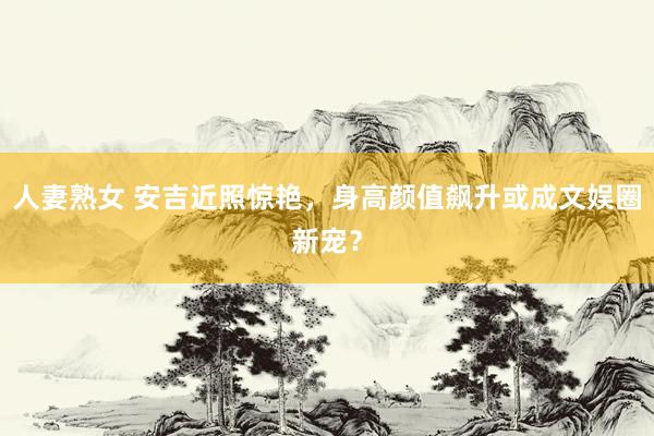 人妻熟女 安吉近照惊艳，身高颜值飙升或成文娱圈新宠？