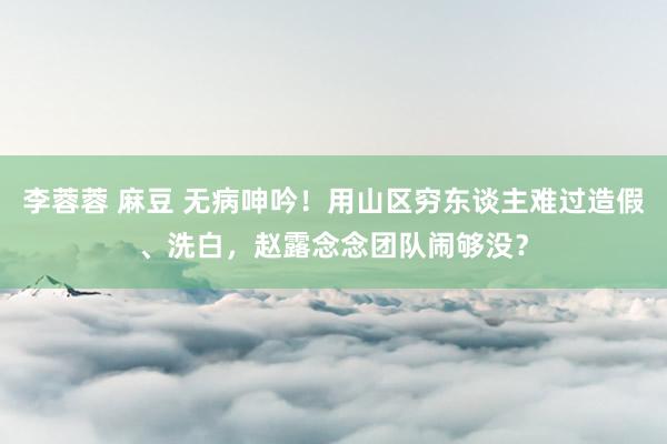 李蓉蓉 麻豆 无病呻吟！用山区穷东谈主难过造假、洗白，赵露念念团队闹够没？